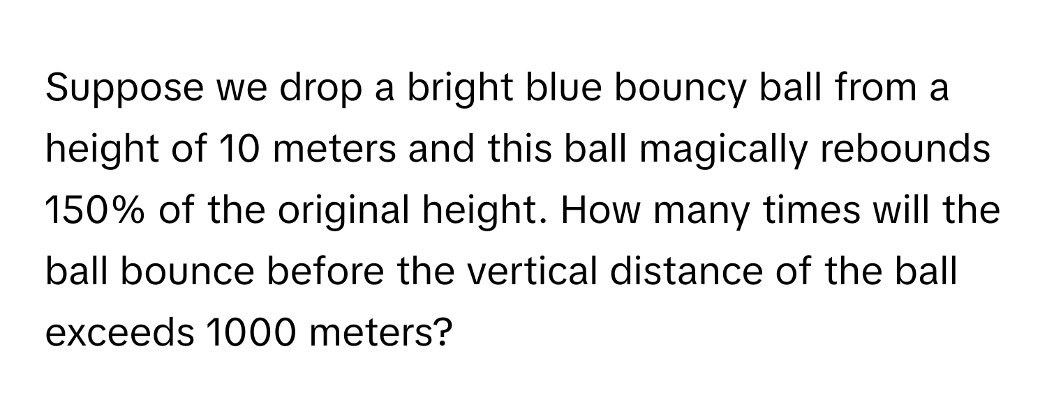 Suppose we drop a bright blue bouncy ball from a height of 10 meters and this ball magically rebounds 150% of the original height. How many times will the ball bounce before the vertical distance of the ball exceeds 1000 meters?