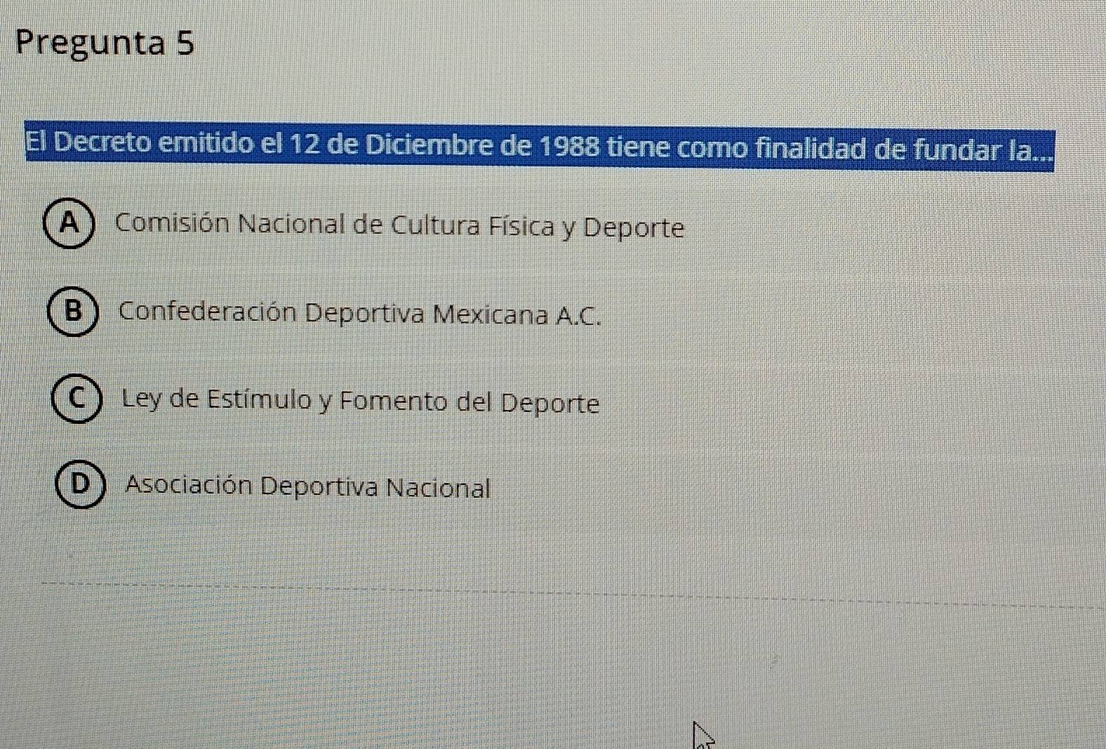 Pregunta 5
l Decreto emitido el 12 de Diciembre de 1988 tiene como finalidad de fundar la..
A Comisión Nacional de Cultura Física y Deporte
B) Confederación Deportiva Mexicana A.C.
C ) Ley de Estímulo y Fomento del Deporte
D) Asociación Deportiva Nacional