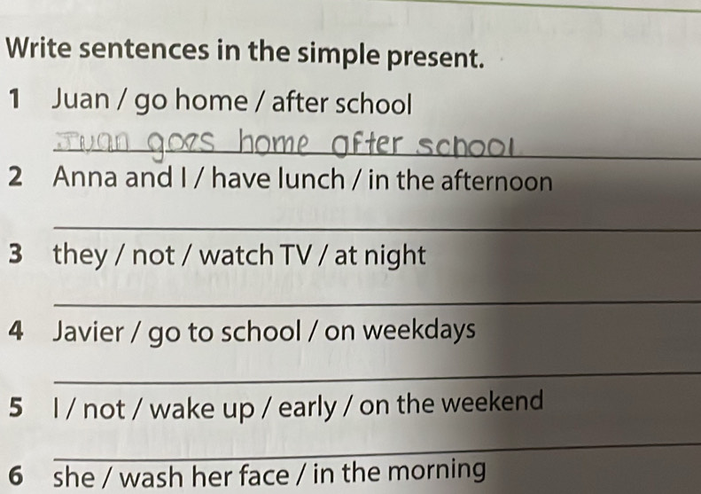 Write sentences in the simple present. 
1 Juan / go home / after school 
_ 
2 Anna and I / have lunch / in the afternoon 
_ 
3 they / not / watch TV / at night 
_ 
4 Javier / go to school / on weekdays 
_ 
5 l / not / wake up / early / on the weekend 
_ 
6 she / wash her face / in the morning