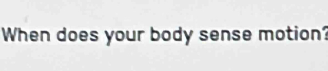 When does your body sense motion?