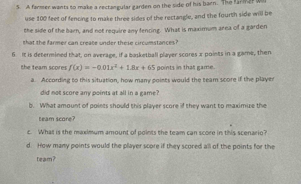 A farmer wants to make a rectangular garden on the side of his barn. The farme? Will 
use 100 feet of fencing to make three sides of the rectangle, and the fourth side will be 
the side of the barn, and not require any fencing. What is maximum area of a garden 
that the farmer can create under these circumstances? 
6. It is determined that, on average, if a basketball player scores x points in a game, then 
the team scores f(x)=-0.01x^2+1.8x+65 points in that game. 
a. According to this situation, how many points would the team score if the player 
did not score any points at all in a game? 
b. What amount of points should this player score if they want to maximize the 
team score? 
c. What is the maximum amount of points the team can score in this scenario? 
d How many points would the player score if they scored all of the points for the 
team?