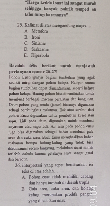 “Harga kedelai saat ini sangat murah
schingga banyak pabrik temped an 
tahu tutup karenanya”
25. Kalimat di atas mengandung majas…
A. Metafora
B. Ironi
C. Sinisme
D. Sarkasme
E、 Hiperbola
Bacalah teks berikut untuk menjawab
pertanyaan nomor 26-27!
Pohon Enau punya bagian tumbuhan yang agak
sedikit mirip dengan pohon kelapa. Hampir semua
bagian tumbuhan dapet dimanfaatkan, seperti halnya
pohon kelapa. Batang pohon bisa dimanfaatkan untuk
membuat berbagai macam peralatan dan bangunan.
Daun pohon yang muda (jamur) biasanya digunakan
sebagi pembungkus makanan. Ijuk atau serabut dari
pohon Enau digunakan untuk pembuatan keset atau
sapu. Lidi pada daun digunakan untuk membuat
anyaman atau sapu lidi. Air nira pada pohon enau
juga bisa digunakan sebagai bahan məmbuat gula
aren dan cuka aren. Buah Enau menghasilkan bahan
makanan berupa kolang-kaling yang tidak bisa
dikomsumsi secara langsung, melainkan mesti diolah
terlebih dahulu karena getahnya amat sangat gatal 
dan beracun.
26. Interpretasi yang tepat berdasarkan isi
teks di atas adalah…
A. Pohon enau tidak memiliki cabang
dan hanya tumbuh di daerah tropis
B. Gula aren, cuka aren, dan kolang
kaling merupakan produk panga n 
yang dihasilkan enau