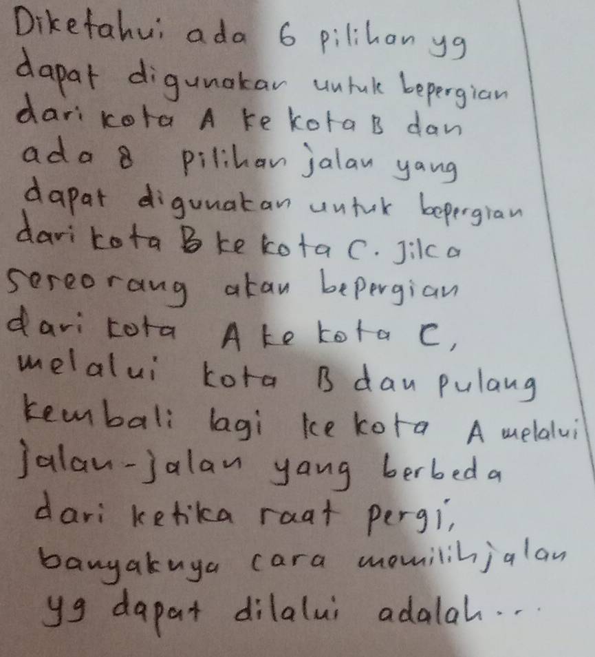 Diketahui ada 6 pilihon yg
dapat digunakar unluk bepergian 
dari kota A ke kota B dan 
ada 8 pilihan jalan yang 
dapat diguuatan untuk bepergian 
darikota Bke kotaC. Jilca 
sereorang akan bepergian 
davi tora Ake tota C, 
melalui kora B dan pulang 
keembali lagi ke kora A melalui 
jalan-jalan yang berbed a 
dari kefika raat pergi, 
banyakuya cara momnilihjalan 
yg dapat dilalui adalah. .