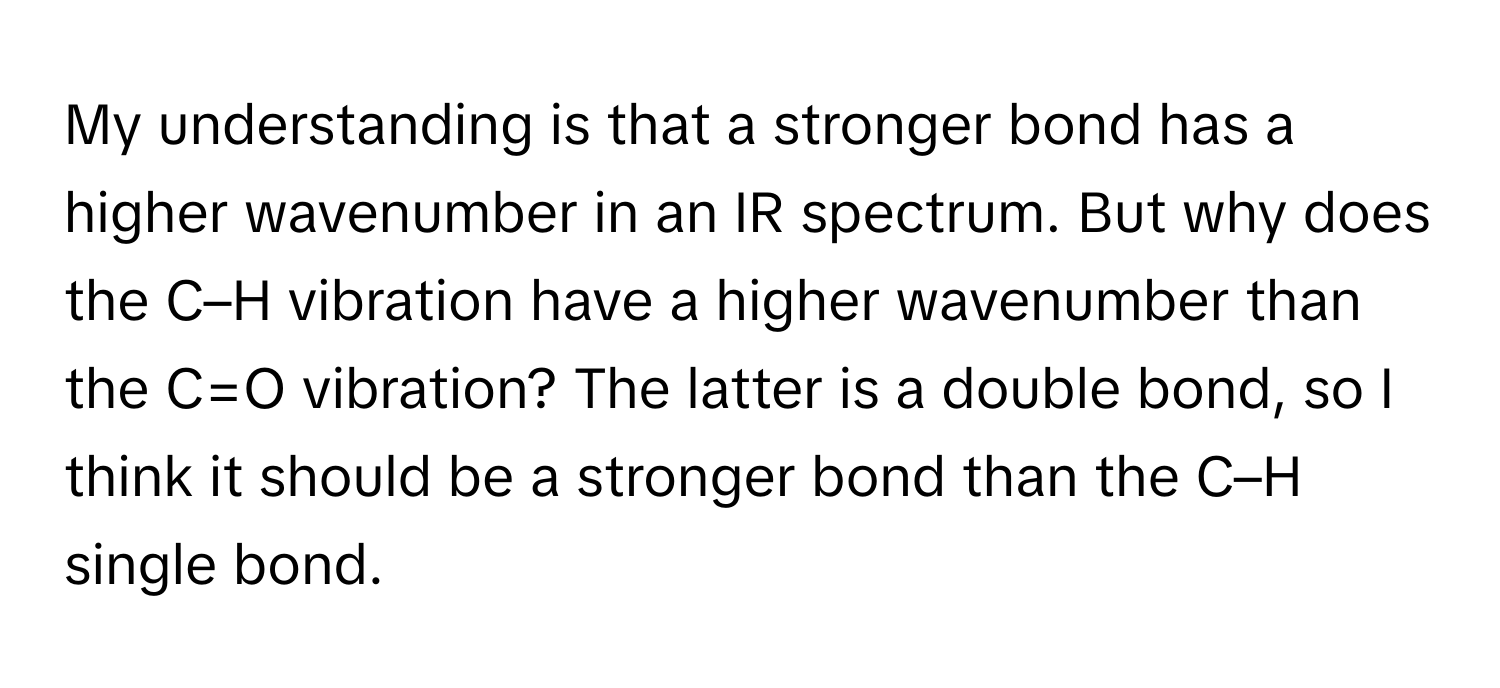 My understanding is that a stronger bond has a higher wavenumber in an IR spectrum. But why does the C–H vibration have a higher wavenumber than the C=O vibration? The latter is a double bond, so I think it should be a stronger bond than the C–H single bond.