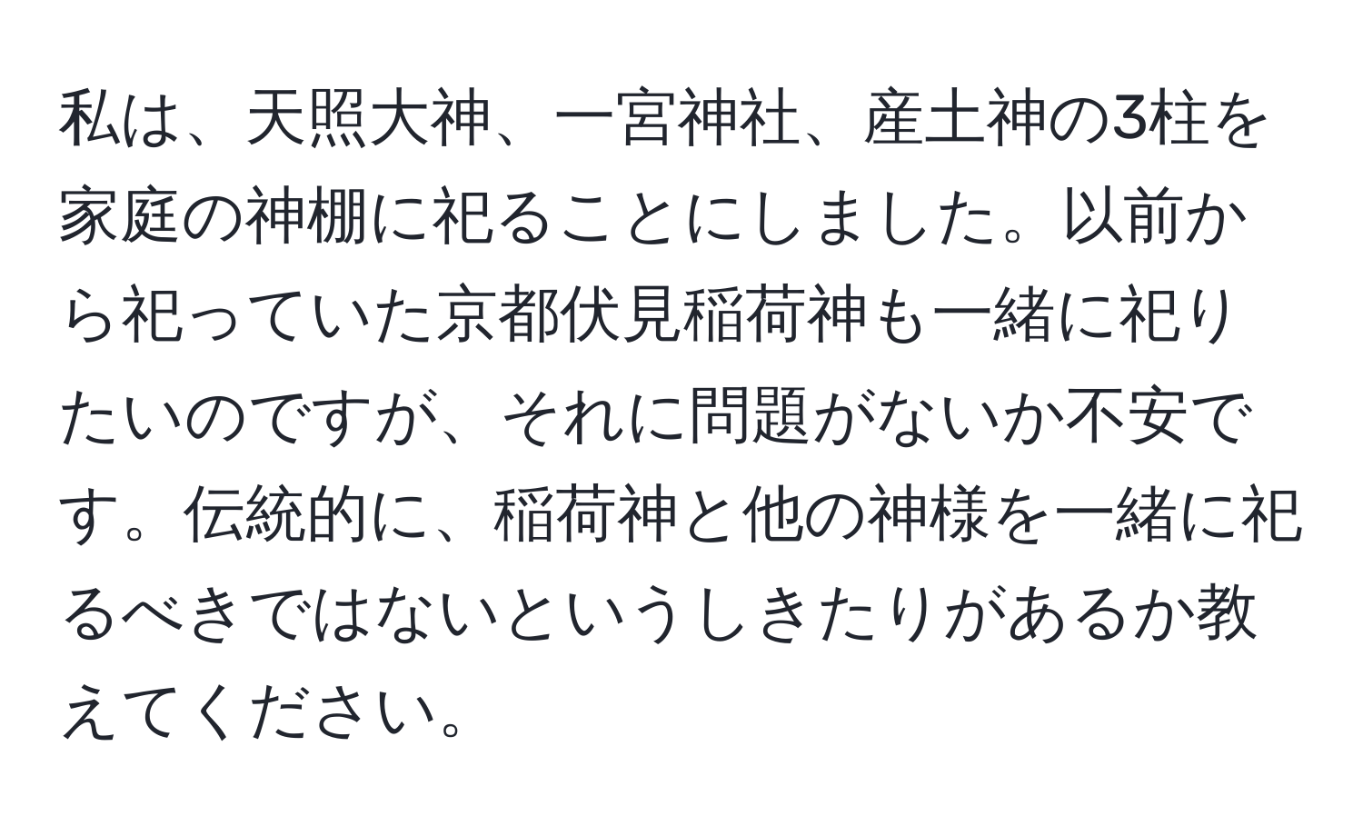 私は、天照大神、一宮神社、産土神の3柱を家庭の神棚に祀ることにしました。以前から祀っていた京都伏見稲荷神も一緒に祀りたいのですが、それに問題がないか不安です。伝統的に、稲荷神と他の神様を一緒に祀るべきではないというしきたりがあるか教えてください。