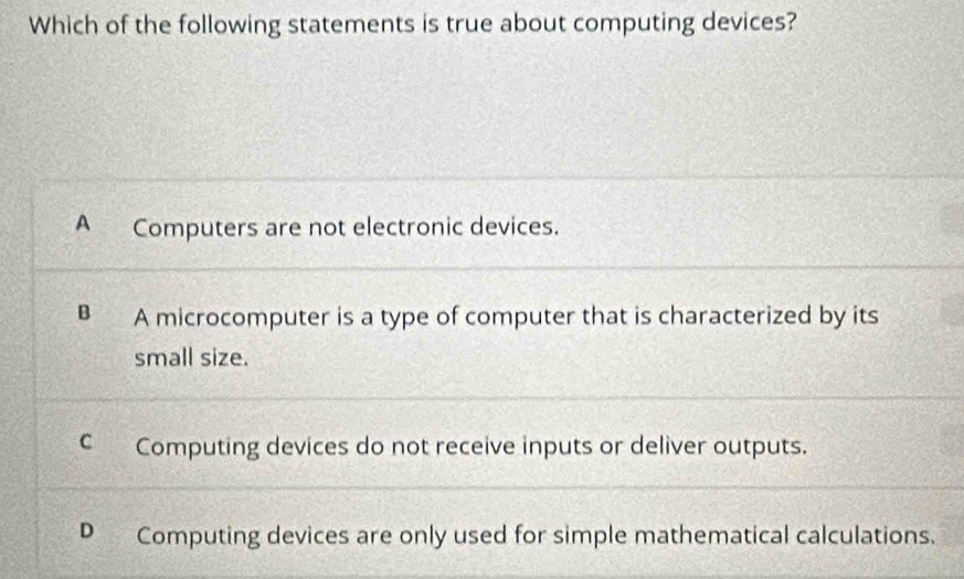 Which of the following statements is true about computing devices?
A Computers are not electronic devices.
B A microcomputer is a type of computer that is characterized by its
small size.
C Computing devices do not receive inputs or deliver outputs.
D Computing devices are only used for simple mathematical calculations.