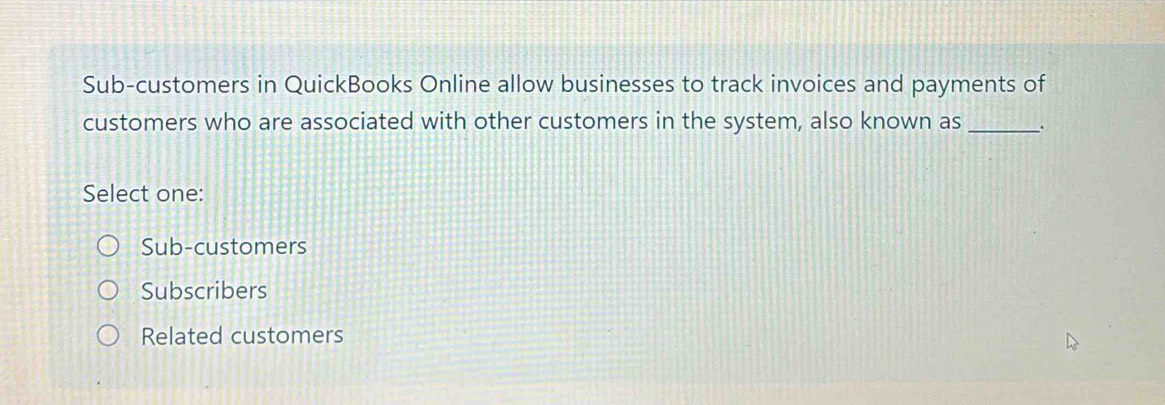 Sub-customers in QuickBooks Online allow businesses to track invoices and payments of
customers who are associated with other customers in the system, also known as_
Select one:
Sub-customers
Subscribers
Related customers