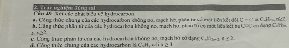 Trăc nghiệm đúng sai
Câu 49. Xét các phát biểu về hydrocarbon.
a. Công thức chung của các hydrocarbon không no, mạch hở, phân tử có một liên kết đôi C=C C_nH_2n,n≥ 2. 
b. Công thức phân tử của các hydrocarbon không no, mạch hở, phân tử có một liên kết ba Cequiv C có dạng C₆H₂
2、 n≥ 2.
c. Công thức phân tử của các hydrocarbon không no, mạch hở có dạng C_nH_2n+2, n≥ 2.
d. Công thức chung của các hydrocarbon là CạH, với x≥ 1.