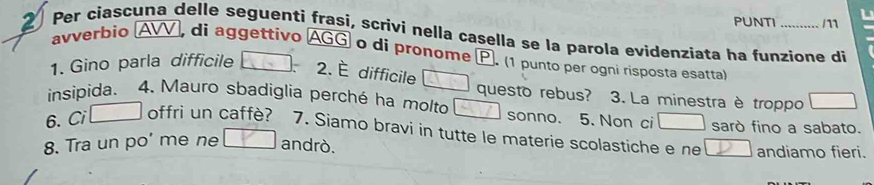 PUNTI /11 L 
2 Per ciascuna delle seguenti frași, scrivi nella casella se la parola evidenziata ha funzione di 
avverbio AVV, di aggettivo AGG o di pronome P. (1 punto per ogni risposta esatta) 
1. Gino parla difficile 
2. È difficile 
questo rebus? 3. La minestra è troppo 
insipida. 4. Mauro sbadiglia perché ha molto sonno. 5. Non ci sarò fino a sabato. 
6. Ci offri un caffè? 7. Siamo bravi in tutte le materie scolastiche e ne 
8. Tra un po’ me ne andrò. andiamo fieri.