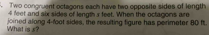 Two congruent octagons each have two opposite sides of length
4 feet and six sides of length s feet. When the octagons are 
joined along 4-foot sides, the resulting figure has perimeter 80 ft. 
What is s?