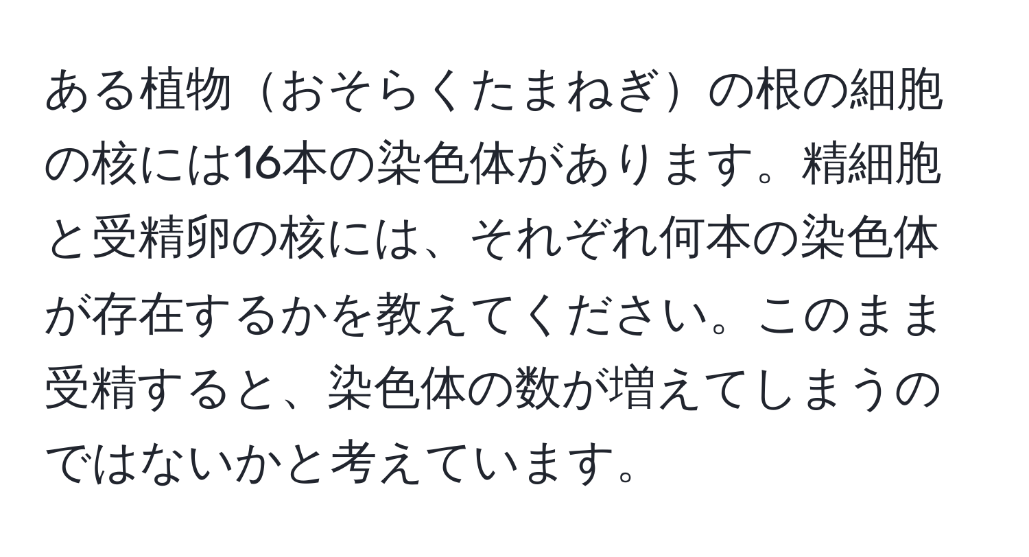 ある植物おそらくたまねぎの根の細胞の核には16本の染色体があります。精細胞と受精卵の核には、それぞれ何本の染色体が存在するかを教えてください。このまま受精すると、染色体の数が増えてしまうのではないかと考えています。