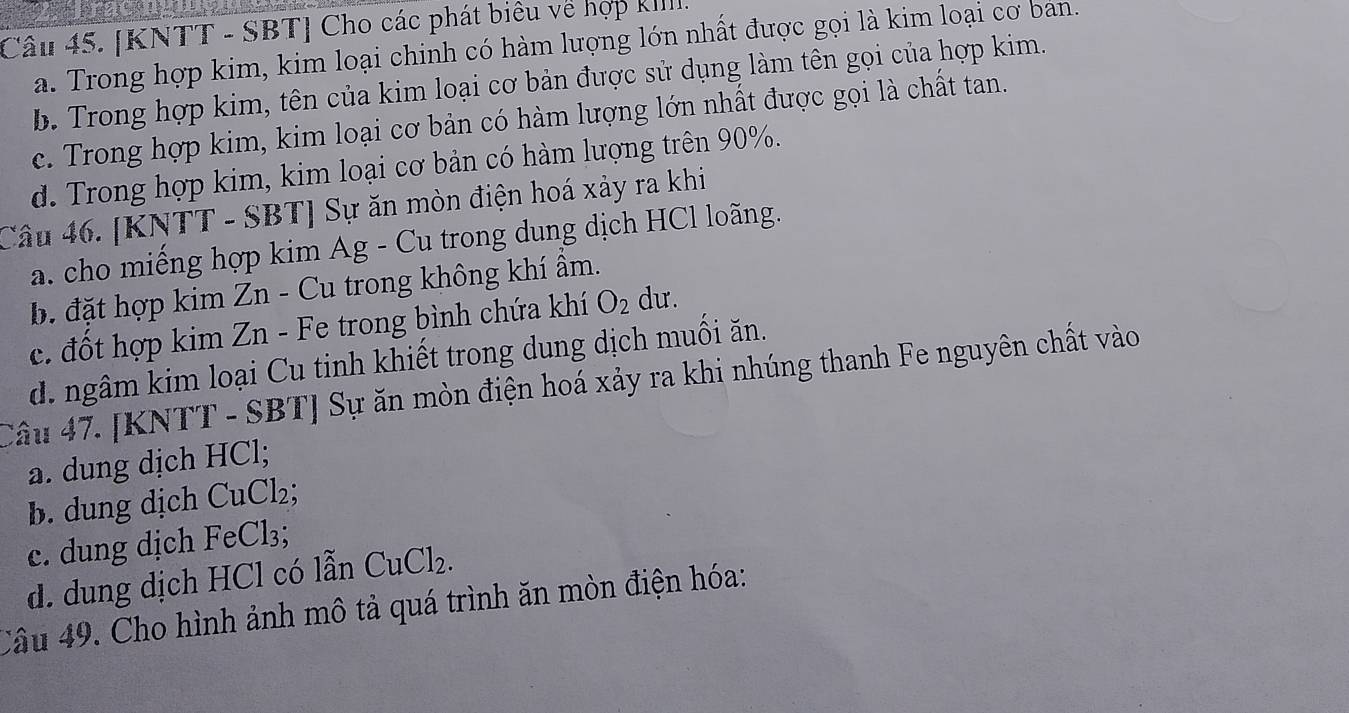 [KNTT - SBT] Cho các phát biêu về hợp kIIII.
a. Trong hợp kim, kim loại chinh có hàm lượng lớn nhất được gọi là kim loại cơ ban.
b. Trong hợp kim, tên của kim loại cơ bản được sử dụng làm tên gọi của hợp kim.
c. Trong hợp kim, kim loại cơ bản có hàm lượng lớn nhất được gọi là chất tan.
d. Trong hợp kim, kim loại cơ bản có hàm lượng trên 90%.
Câu 46. [KNTT - SBT] Sự ăn mòn điện hoá xảy ra khi
a. cho miếng hợp kim Ag - Cu trong dung dịch HCl loãng.
b. đặt hợp kim Zn - Cu trong không khí ẩm.
c. đốt hợp kim Zn - Fe trong bình chứa khí O_2 du.
d. ngâm kim loại Cu tinh khiết trong dung dịch muối ăn.
Câu 47. [KNTT - SBT] Sự ăn mòn điện hoá xảy ra khi nhúng thanh Fe nguyên chất vào
a. dung dịch HCl;
b. dung dịch CuCl₂;
c. dung dịch FeCl₃;
d. dung dịch HCl có lẫn CuCl_2. 
Câu 49. Cho hình ảnh mô tả quá trình ăn mòn điện hóa: