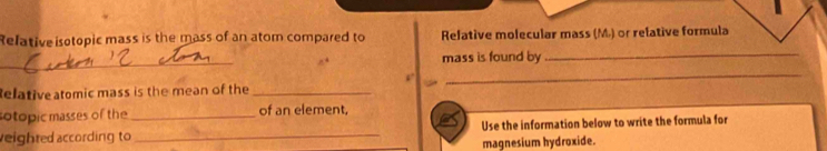 Relative isotopic mass is the mass of an atom compared to Relative molecular mass (M) or relative formula 
_ 
mass is found by 
_ 
_ 
elativeatomic mass is the mean of the_ 
sotopic masses of the _of an element. 
veighted according to _Use the information below to write the formula for 
magnesium hydroxide.