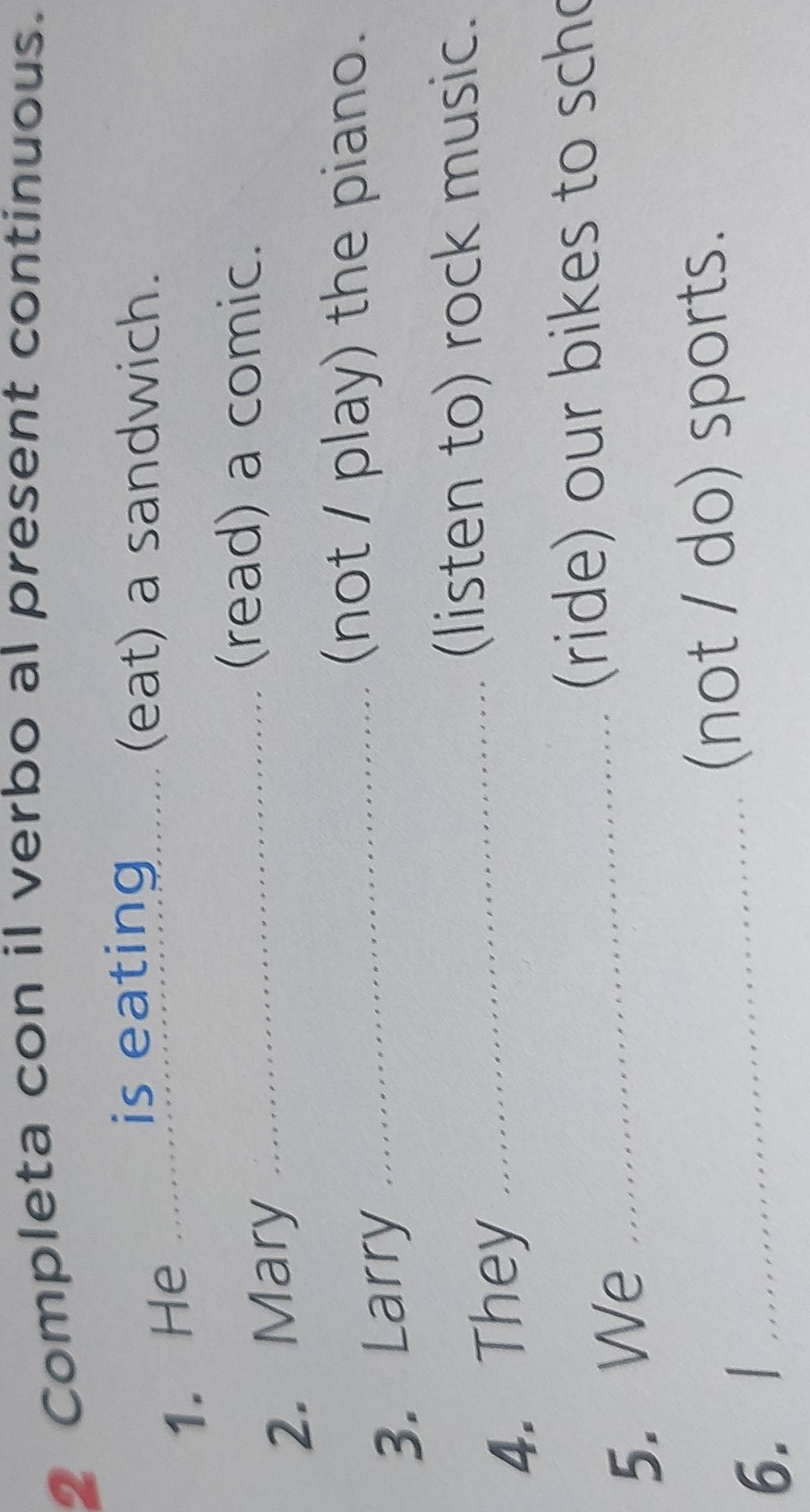 Completa con il verbo al present continuous. 
is eating 
1. He_ 
(eat) a sandwich. 
2. Mary_ 
(read) a comic. 
3. Larry 
_(not / play) the piano. 
4. They_ 
(listen to) rock music. 
(ride) our bikes to scho 
5. We_ 
(not / do) sports. 
6. l_