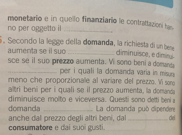 monetario e in quello finanziario le contrattazioni han- 
no per oggetto il_ 
. Secondo la legge della domanda, la richiesta di un bene 
aumenta se il suo_ 
diminuisce, e diminui- 
sce se il suo prezzo aumenta. Vi sono beni a domanda 
_per i quali la domanda varia in misura 
meno che proporzionale al variare del prezzo. Vi sono 
altri beni per i quali se il prezzo aumenta, la domanda 
diminuisce molto e viceversa. Questi sono detti beni a 
domanda _ La domanda può dipendere 
anche dal prezzo degli altri beni, dal _del 
consumatore e dai suoi gusti.