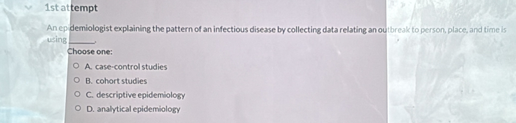 1st attempt
An epidemiologist explaining the pattern of an infectious disease by collecting data relating an outbreak to person, place, and time is
using_ .
Choose one:
A. case-control studies
B. cohort studies
C. descriptive epidemiology
D. analytical epidemiology