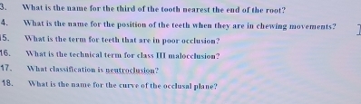 What is the name for the third of the tooth nearest the end of the root? 
4. What is the name for the position of the teeth when they are in chewing movements? 
15. What is the term for teeth that are in poor occlusion? 
16. What is the technical term for class III malocclusion? 
17. What classification is nentroclusion? 
18. What is the name for the curve of the occlusal plane?