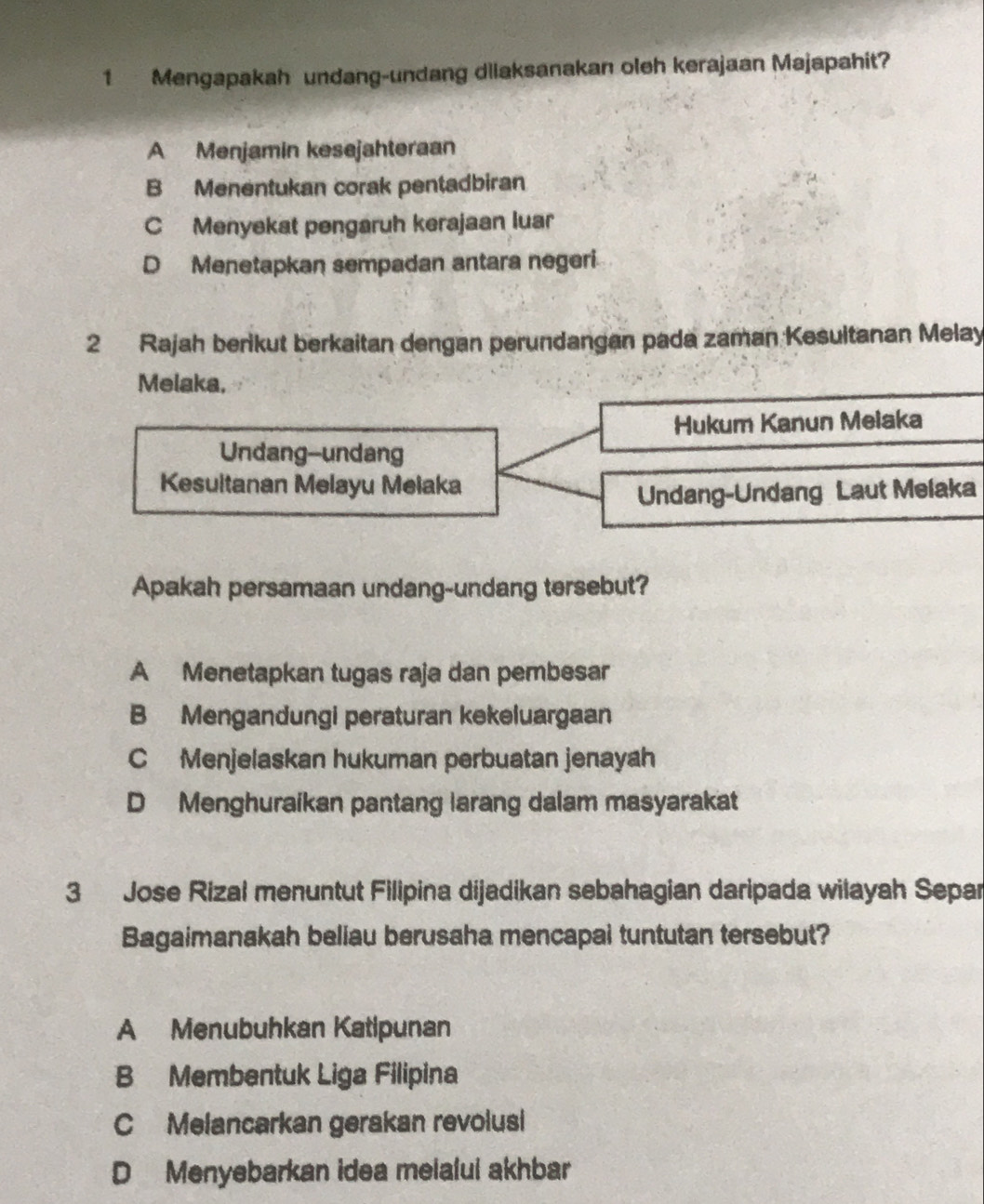 Mengapakah undang-undang dliaksanakan oleh kerajaan Majapahit?
A Menjamin kesejahteraan
B Menentukan corak pentadbiran
C Menyekat pengaruh kerajaan luar
D Menetapkan sempadan antara negeri.
2 Rajah berikut berkaitan dengan perundangan pada zaman Kesultanan Melay
Melaka,
Hukum Kanun Meiaka
Undang--undang
Kesultanan Melayu Melaka
Undang-Undang Laut Melaka
Apakah persamaan undang-undang tersebut?
A Menetapkan tugas raja dan pembesar
B Mengandungi peraturan kekeluargaan
C Menjelaskan hukuman perbuatan jenayah
D Menghuraikan pantang larang dalam masyarakat
3 Jose Rizal menuntut Filipina dijadikan sebahagian daripada wilayah Separ
Bagaimanakah beliau berusaha mencapal tuntutan tersebut?
A Menubuhkan Katipunan
B Membentuk Liga Filipina
C Melancarkan gerakan revolusi
D Menyebarkan idea melalul akhbar