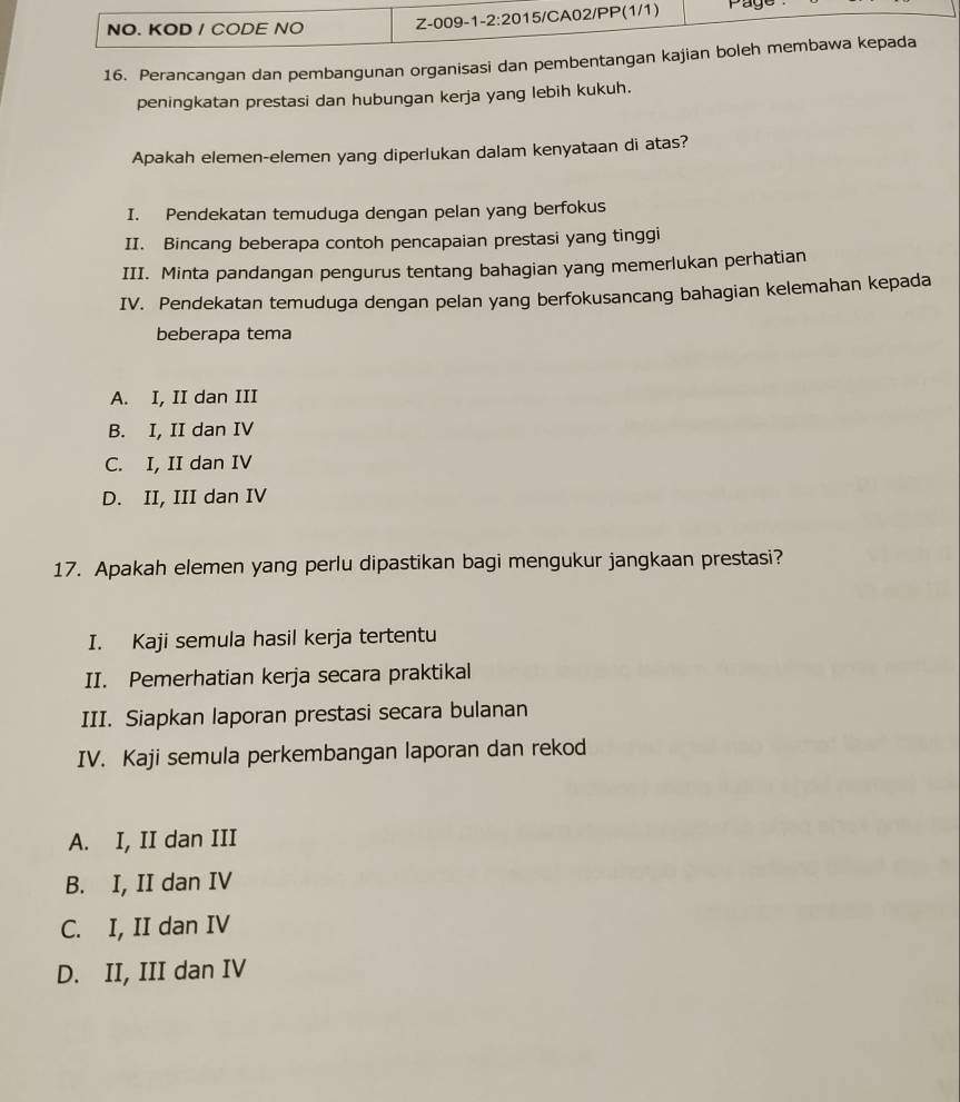 NO. KOD / CODE NO Z-009-1 -2:20 15/CA02/PP(1/1) Page
16. Perancangan dan pembangunan organisasi dan pembentangan kajian boleh membawa kepada
peningkatan prestasi dan hubungan kerja yang lebih kukuh.
Apakah elemen-elemen yang diperlukan dalam kenyataan di atas?
I. Pendekatan temuduga dengan pelan yang berfokus
II. Bincang beberapa contoh pencapaian prestasi yang tinggi
III. Minta pandangan pengurus tentang bahagian yang memerlukan perhatian
IV. Pendekatan temuduga dengan pelan yang berfokusancang bahagian kelemahan kepada
beberapa tema
A. I, II dan III
B. I, II dan IV
C. I, II dan IV
D. II, III dan IV
17. Apakah elemen yang perlu dipastikan bagi mengukur jangkaan prestasi?
I. Kaji semula hasil kerja tertentu
II. Pemerhatian kerja secara praktikal
III. Siapkan laporan prestasi secara bulanan
IV. Kaji semula perkembangan laporan dan rekod
A. I, II dan III
B. I, II dan IV
C. I, II dan IV
D. II, III dan IV