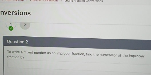 versions' / ' Learn: Fraction Conversions 
nversions 
1 2 
Question 2 
To write a mixed number as an improper fraction, find the numerator of the improper 
fraction by