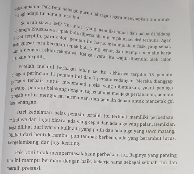 sekabupaten. Pak Doni sebagai guru olahraga segera menyiapkan tim untuk 
menghadapi turnamen tersebut. 
Seluruh siswa SMP Nusantara yang memiliki minat dan bakat di bidang 
olahraga khususnya sepak bola dipersilakan mengikuti seleksi terbuka. Agar 
dapat terpilih, para calon pemain itu harus menunjukkan fisik yang sehat, 
menguasai cara bermain sepak bola yang benar, dan mampu menjalin kerja 
sama dengan rekan-rekannya. Ketiga syarat itu wajib dipenuhi oleh calon 
pemain terpilih. 
Setelah melalui berbagai tahap seleksi, akhirnya terpilih 18 pemain 
dengan perincian 11 pemain inti dan 7 pemain cadangan. Mereka dianggap 
pemain terbaik untuk menempati posisi yang dibutuhkan, yakni penjaga 
gawang, pemain belakang dengan tugas utama menjaga pertahanan, pemain 
tengah untuk menguasai permainan, dan pemain depan untuk mencetak gol 
kemenangan. 
Dari kedelapan belas pemain terpilih itu terlihat memiliki perbedaan, 
misalnya dari logat bicara, ada yang cepat dan ada juga yang pelan. Demikian 
juga dilihat dari warna kulit ada yang putih dan ada juga yang sawo matang. 
Dilihat dari bentuk rambut pun tampak berbeda, ada yang berambut lurus, 
bergelombang, dan juga keriting. 
Pak Doni tidak mempermasalahkan perbedaan itu. Baginya yang penting 
tim ini mampu bermain dengan baik, bekerja sama sebagai sebuah tim dan 
meraih prestasi.