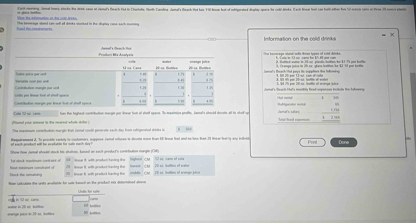 Each morning, Jamal Imery stocks the drink case at Jamal's Beach Hut in Charlotte, North Carolina Jamal's Beach Hut has 110 linear feet of refrigerated display space for cold drinks. Each linear foot can hold either five 12-ounce cans or three 20-ounca platio
or glass bottfes
View the aformation on the cold drinks
The beverage stand can sell all drinks stocked in the display case each morning
Read the requirements
Information on the cold drinks
Jaral's Beach Hut
Product Mix Analysis The beverage stand sells three types of cold drinks
1. Cola in 12-oz cans for $1.40 per can
cola water orange juice 2. Bottled water in 20-cz. plastic bottles for $1.75 per bottle
12 oz. Cans 20 or. Bottles 20 or. Bottles 3. Orange juice in 20-oz. glass bottlies for $2 10 per bottle
Sales price per unit 5 t 40 s 1 75 5 2.10 Jamal's Beach Hut pays its suppliers the following
Variable cost per unit 0 20 0 45 0.75 2. $0 45 per 20-oz. bottle of water 3. 50.75 per 20-oz. bottle of orange juice
Contribution margin per unit 1.20 1 30 1.35 Jamal's Beach Hut's monthly fixed expenses include the following
Units per linear foot of shelf space . 5 . 3 Hut rental 、
Contribution margin per linear foot of shelf space $ 6 00 $ 3.90 $ 4.05 Refrigeraior rental
Cola t2-ez cans has the highest contribution margin per linear foot of shelf space. To maximize profits, Jamal's should devote all its shelf sp Jamal's salary
(Round your answer to the nearest whole dollar ) Total fixed expenses beginarrayr 65 1750 hline 52160 hline endarray
The maximum contribution margin that Jamal could generate each day from refrigerated drinks is $ 660
Requirement 2. To provide variety to customers, suppose Jamal refuses to devote more than 60 linear feet and no less than 20 linear feet to any individe nits
of each product will be available for sale each day? Print Done
Show how Jamal should stock his shelves, based on each product's contribution margin (CM):
1st stock maximum contraint of 60 linear ft. with product having the highest CM 12 oz cans of cola
Next minimum constraint of 20 linear ft. with product having the lowest CM 20 oz. bottles of wate
Stock the remaining 30 linear ft with product having the middle CM 20 oz. bottles of orange juice
Now calculate the units available for sale based on the product mix determined above
Units for sale
co in 12 oz cans. cans
water in20 az bortes 60 bottles
orange juice in 20 oz. bottles 90 battles