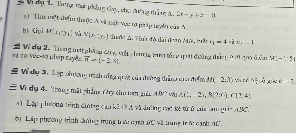 # Vidu 1. Trong mặt phẳng Oxy, cho đường thẳng △ :2x-y+5=0. 
a) Tìm một điểm thuộc Δ và một vec tơ pháp tuyến của Δ. 
b) Gọi M(x_1;y_1) và N(x_2;y_2) thuộc A. Tính độ dài đoạn MN, biết x_1=4 và x_2=1. 
≡ Ví dụ 2. Trong mặt phẳng Qxy, viết phương trình tổng quát đường thẳng Δ đi qua điểm M(-1;5)
và có véc-tơ pháp tuyến vector n=(-2;3). 
≡ Ví dụ 3. Lập phương trình tổng quát của đường thẳng qua điểm M(-2;3) và có hệ số góc k=2. 
≡ Ví dụ 4. Trong mặt phẳng Oxy cho tam giác ABC với A(1;-2), B(2;0), C(2;4). 
a) Lập phương trình đường cao kẻ từ A và đường cao kẻ từ B của tam giác ABC. 
b) Lập phương trình đường trung trực cạnh BC và trung trực cạnh AC.