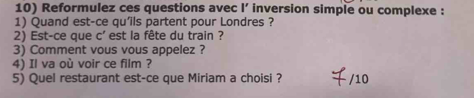 Reformulez ces questions avec l’ inversion simple ou complexe : 
1) Quand est-ce qu'ils partent pour Londres ? 
2) Est-ce que c' est la fête du train ? 
3) Comment vous vous appelez ? 
4) Il va où voir ce film ? 
5) Quel restaurant est-ce que Miriam a choisi ? /10