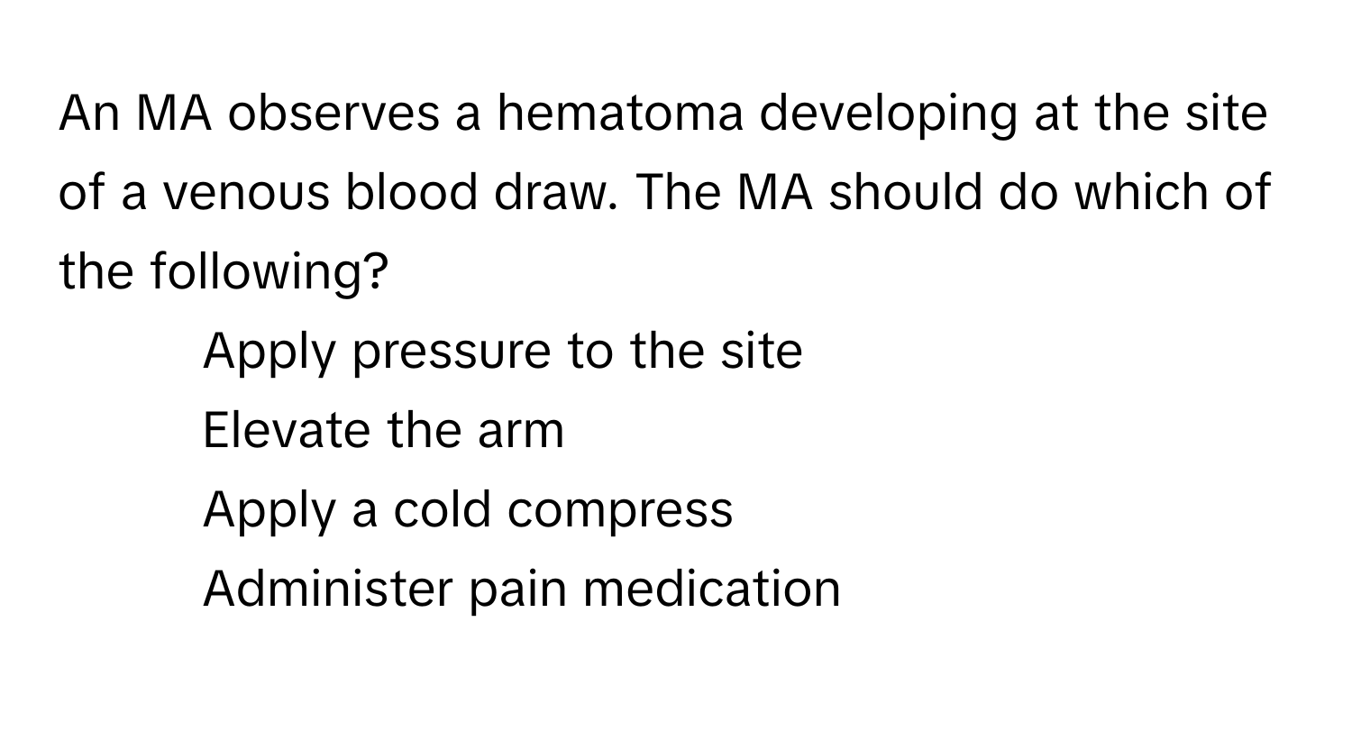 An MA observes a hematoma developing at the site of a venous blood draw. The MA should do which of the following?

1) Apply pressure to the site 
2) Elevate the arm 
3) Apply a cold compress 
4) Administer pain medication