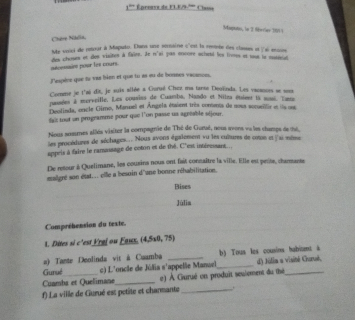 _ 1^(2n) Épreave de F1. F/9 1000 Classe 
Maputo, le 2 féviier 2011 
Chère Nádia, 
Me voici de retour à Maputo. Dans une semaine c'est la rentrée des classes et j'ai enoses 
des choses et des visites à faire. Je n'ai pas encore acheté les livres et tout la matériet 
nécessaire pour les cours. 
J'espère que tu vas bien et que tu as eu de bonnes vaçances, 
Comme je t'ai dit, je suis allée a Gurué Chez ma tante Deolinda. Les vacances se sont 
passées à merveille. Les cousins de Cuamba, Nando et Nilza étaient là auaai. Tante 
Deolinda, oncle Gimo, Manuel et Ángela étaient très contents de nous accueillir et ils ont 
fait tout un programme pour que l'on passe un agréable séjour. 
Nous sommes allés visiter la compagnie de Thé de Gurué, nous avons vu les champs de thé, 
les procédures de séchages.. Nous avons également vu les cultures de coton et j'ai même 
appris à faire le ramassage de coton et de thé. C'est intéressant... 
De retour à Quelimane, les cousins nous ont fait connaître la ville. Elle est petite, charmante 
malgré son état... elle a besoin d'une bonne réhabilitation. 
Bises 
Júlia 
Compréhension du texte. 
1. Dites si c'est Vrai ou Faux. (4,5* 0,75)
a) Tante Deolinda vit à Cuamba _b) Tous les cousins habitent à 
Gurué c) L'oncle de Júlia s'appelle Manuel_ d) Júlia a visité Gurué, 
Cuamba et Quelimane_ e) À Gurué on produit seulement du thé 
f) La ville de Gurué est petite et charmante _.