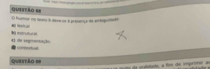 fomse: hitps:/www.google.com.brisearch/co.eww-ed015ae5dfs
QUESTÃo 08
O humor no texto II deve-se à presença de ambiguidade:
a) lexical
b) estrutural.
c) de segmentação.
contextual.
Questão 09
m ito da oralidade, a fim de imprimir ao