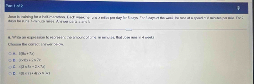 Jose is training for a half-marathon. Each week he runs x miles per day for 5 days. For 3 days of the week, he runs at a speed of 8 minutes per mile. For 2
days he runs 7-minute miles. Answer parts a and b.
a. Write an expression to represent the amount of time, in minutes, that Jose runs in 4 weeks.
Choose the correct answer below.
A. 5(8x+7x)
B. 3* 8x+2* 7x
C. 4(3* 8x+2* 7x)
D. 4(8* 7)+4(2x* 3x)