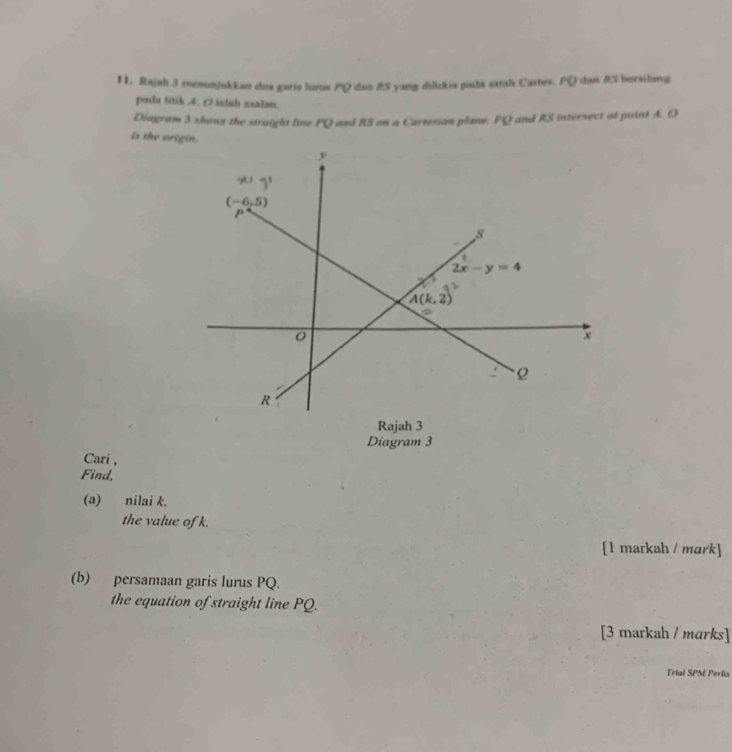 Rajah 3 menonjukkon dus garis lunus PQ dan R5 yang diðukis pads satal Cartes. PQ dan RS bersilang
pada titik 4. O ialah zsalan
Diagram 3 shows the straight line PQ and RS on a Cartexian plant. PQ and RS intersect at point A. O
is the origin.
Rajah 3
Diagram 3
Cari ,
Find,
(a) nilai k.
the value of k.
[1 markah / mark]
(b) persamaan garis lurus PQ.
the equation of straight line PQ.
[3 markah / marks]
Trial SPM Perlis