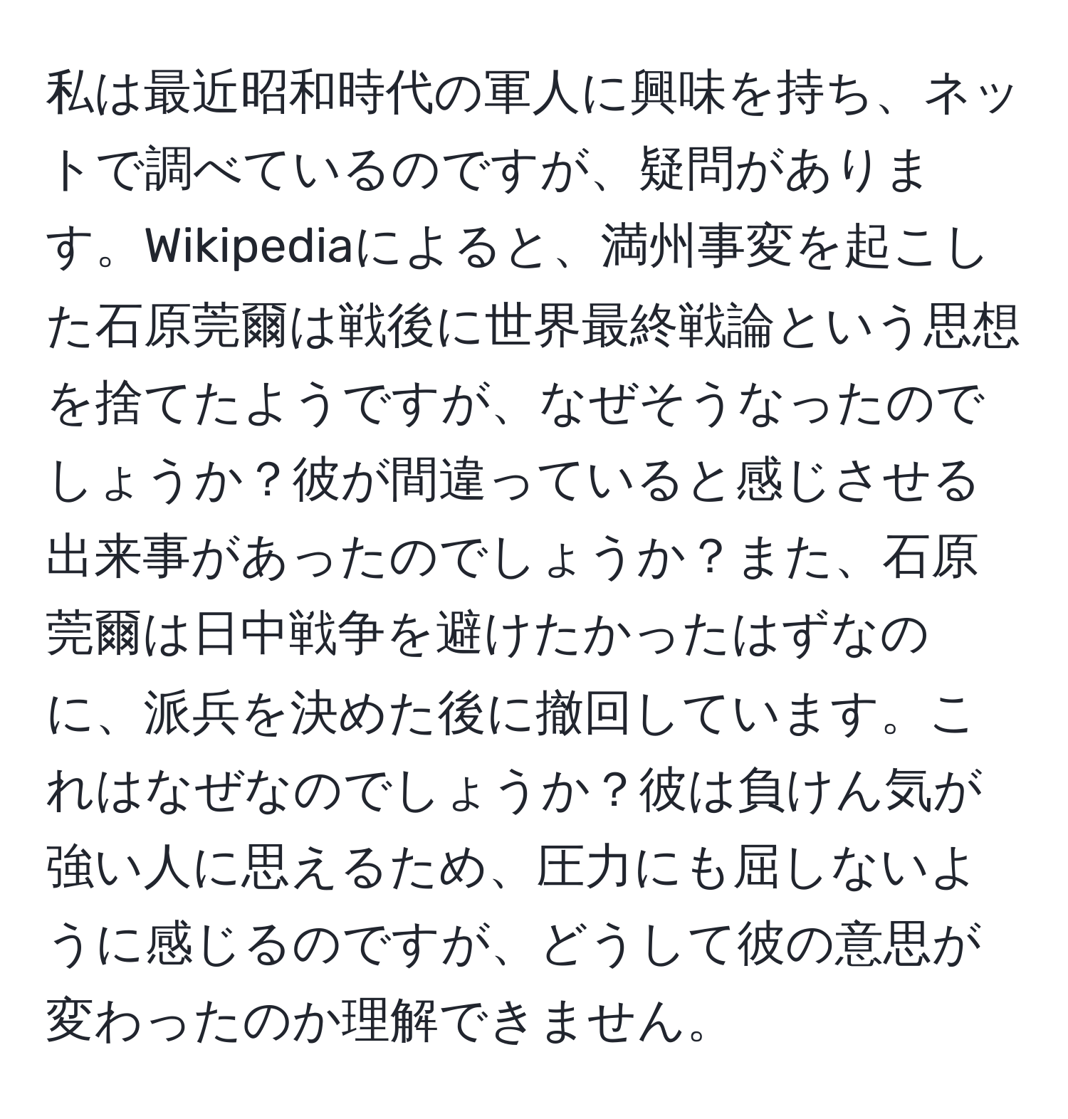 私は最近昭和時代の軍人に興味を持ち、ネットで調べているのですが、疑問があります。Wikipediaによると、満州事変を起こした石原莞爾は戦後に世界最終戦論という思想を捨てたようですが、なぜそうなったのでしょうか？彼が間違っていると感じさせる出来事があったのでしょうか？また、石原莞爾は日中戦争を避けたかったはずなのに、派兵を決めた後に撤回しています。これはなぜなのでしょうか？彼は負けん気が強い人に思えるため、圧力にも屈しないように感じるのですが、どうして彼の意思が変わったのか理解できません。