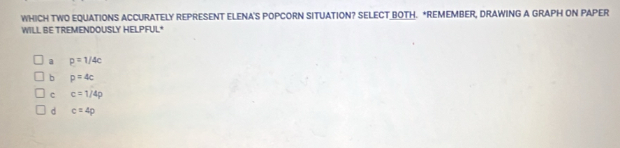 WHICH TWO EQUATIONS ACCURATELY REPRESENT ELENA'S POPCORN SITUATION? SELECT BOTH. *REMEMBER, DRAWING A GRAPH ON PAPER
WILL BE TREMENDOUSLY HELPFUL*
a p=1/4c
b p=4c
C c=1/4p
d c=4p