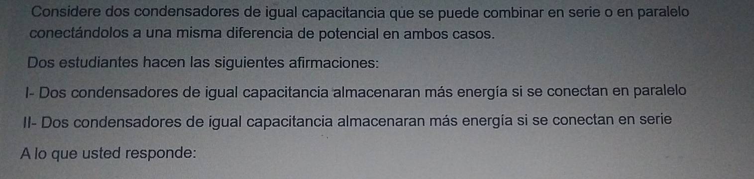 Considere dos condensadores de igual capacitancia que se puede combinar en serie o en paralelo 
conectándolos a una misma diferencia de potencial en ambos casos. 
Dos estudiantes hacen las siguientes afirmaciones: 
I- Dos condensadores de igual capacitancia almacenaran más energía si se conectan en paralelo 
II- Dos condensadores de igual capacitancia almacenaran más energía si se conectan en serie 
A lo que usted responde: