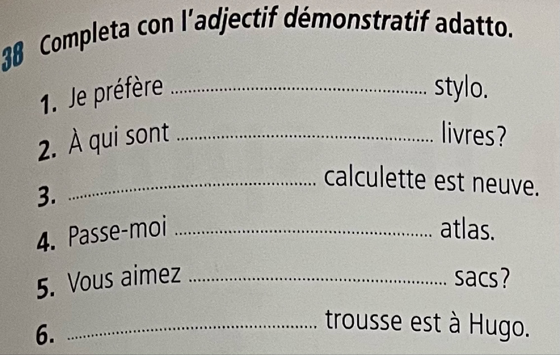 Completa con ladjectif démonstratif adatto. 
1. Je préfère_ 
stylo. 
2. À qui sont_ 
livres? 
_calculette est neuve. 
3. 
4. Passe-moi _atlas. 
5. Vous aimez _sacs? 
6. 
_trousse est à Hugo.