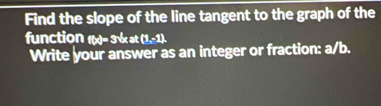 Find the slope of the line tangent to the graph of the 
function f(x)= 3√x at (1,-1). 
Write your answer as an integer or fraction: a/b.