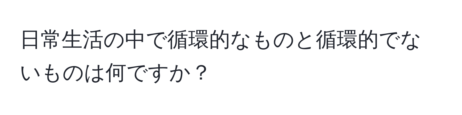 日常生活の中で循環的なものと循環的でないものは何ですか？