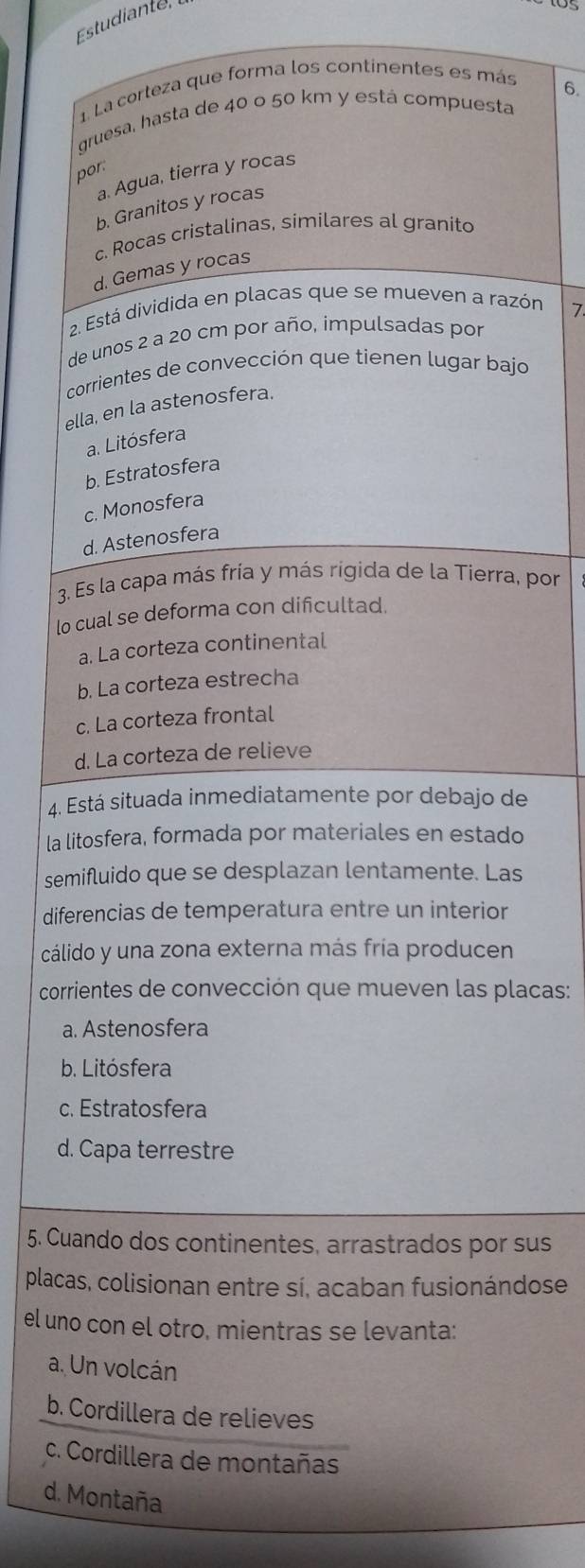 Estudiante
1 La corteza que forma los continentes es más
gruesa, hasta de 40 o 50 km y está compuesta 6.
por.
a. Agua, tierra y rocas
b. Granitos y rocas
c. Rocas cristalinas, similares al granito
d. Gemas y rocas
12. Está dividida en placas que se mueven a razón
7
de unos 2 a 20 cm por año, impulsadas por
corrientes de convección que tienen lugar bajo
ella, en la astenosfera.
a. Litósfera
b. Estratosfera
c. Monosfera
d. Astenosfera
3. Es la capa más fría y más rigida de la Tierra, por
lo cual se deforma con dificultad.
a. La corteza continental
b. La corteza estrecha
c. La corteza frontal
d. La corteza de relieve
4. Está situada inmediatamente por debajo de
la litosfera, formada por materiales en estado
semifluido que se desplazan lentamente. Las
diferencias de temperatura entre un interior
cálido y una zona externa más fría producen
corrientes de convección que mueven las placas:
a. Astenosfera
b. Litósfera
c. Estratosfera
d. Capa terrestre
5. Cuando dos continentes, arrastrados por sus
placas, colisionan entre sí, acaban fusionándose
el uno con el otro, mientras se levanta:
a. Un volcán
b. Cordillera de relieves
c. Cordillera de montañas
d. Montaña