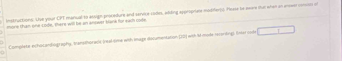 Instructions: Use your CPT manual to assign procedure and service codes, adding appropriate modifier(s). Please be aware that when an answer consists of 
more than one code, there will be an answer blank for each code. 
Complete echocardiography, transthoracic (real-time with image documentation [2D] with M-mode recording). Enter code T