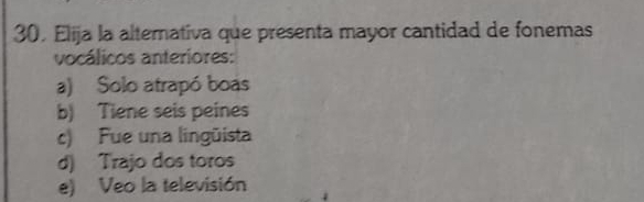 30, Elija la alternativa que presenta mayor cantidad de fonemas
vocálicos anteriores:
a) Solo atrapó boas
b) Tiene seis peines
c) Fue una lingüista
d) Trajo dos toros
e) Veo la televisión