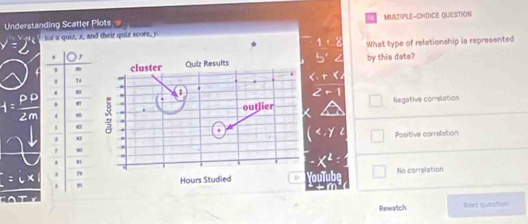 Understanding Scatter Plots MULTIPLE-CHOICE QUESTION
is a quiz, x, and their quiz score, y
What type of relationship is represented
cluster Quiz Results by this data?
outlier Negative correlation
a .
.
.
- 8 Positive correlation
YouTube No correlation
Hours Studied D
Rewatch Nert question