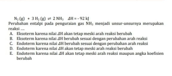 N_2(g)+3H_2(g)leftharpoons 2NH_3Delta H=-92kJ
Perubahan entalpi pada penguraian gas NH_3 menjadi unsur-unsurnya merupakan
reaksi ....
A. Eksoterm karena nilai ΔH akan tetap meski arah reaksi berubah
B. Eksoterm karena nilai ΔH berubah sesuai dengan perubahan arah reaksi
C. Endoterm karena nilai ∠ H berubah sesuai dengan perubahan arah reaksi
D. Endoterm karena nilai △ H akan tetap meski arah reaksi berubah
E. Endoterm karena nilai △ H akan tetap meski arah reaksi maupun angka koefisien
berubah