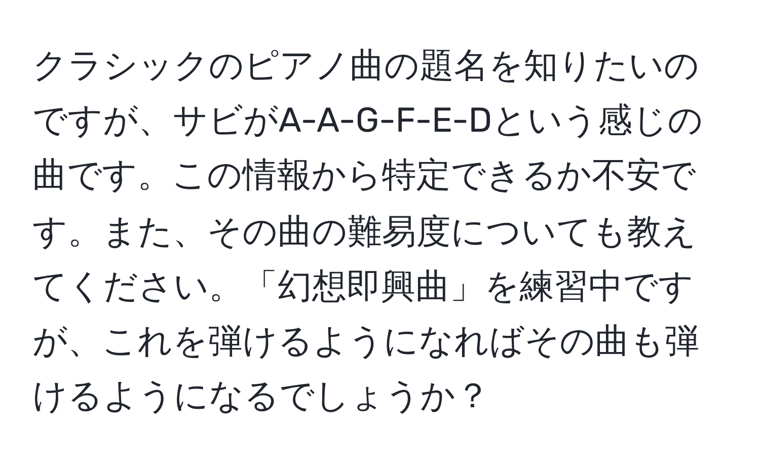 クラシックのピアノ曲の題名を知りたいのですが、サビがA-A-G-F-E-Dという感じの曲です。この情報から特定できるか不安です。また、その曲の難易度についても教えてください。「幻想即興曲」を練習中ですが、これを弾けるようになればその曲も弾けるようになるでしょうか？