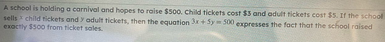 A school is holding a carnival and hopes to raise $500. Child tickets cost $3 and adult tickets cost $5. If the school 
sells × child tickets and y adult tickets, then the equation 3x+5y=500 expresses the fact that the school raised 
exactly $500 from ticket sales.