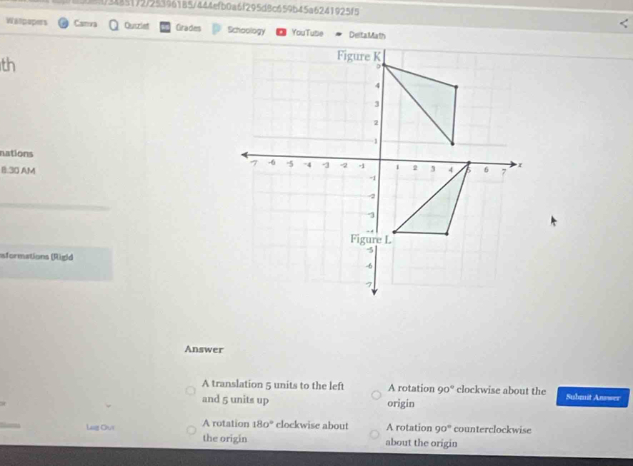 )3485172/253961B5/444efb0a6f295d8c659b45a6241925f5
Walpapers Canva Ourzlet Grades Schoology YouTube
th
nations 
B:30 AM
sformations (Rigid
Answer
A translation 5 units to the left A rotation 90° clockwise about the Submit Answer
and 5 units up origin
Lag Our A rotation 180° clockwise about A rotation 90° counterclockwise
the origin about the origin