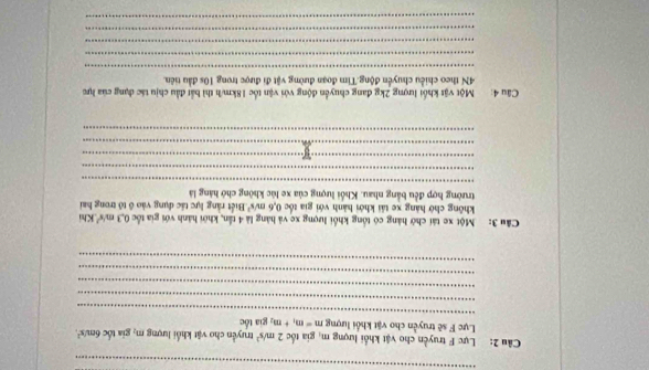 Lực F truyền cho vật khổi lượng m, gia tốc 2m/s^2 truyền cho vật khổi lượng TI gia tốc 6m/s²
_ 
Lực F sẽ truyền cho vật khổi lượng m=m_1+m_2 gia tốc 
_ 
_ 
_ 
_ 
Cầu 3: Một xe tái chở hàng có tổng khối lượng xe và hàng là 4 tần, khởi hành với gia tốc 0.3m/s^2 Khi 
không chờ hàng xe tải khởi hành với gia tốc 0.6m/s^2 Biết rằng lực tác dụng vào ô tổ trong hai 
trường hợp đều bằng nhau. Khối lượng của xe lúc không chớ hàng là 
_ 
_ 
_ 
_ 
_ 
Câu 4: Một vật khối lượng 2kg đang chuyển động với vận tốc 18km/h thì bắt đầu chịu tác dụng của lực 
4N theo chiều chuyển động.Tìm đoạn đường vật đi được trong 10s đầu tiên. 
_ 
_ 
_ 
_ 
_
