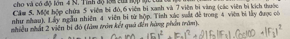 cho và có độ lớn 4 N. Tỉnh độ lớn của hợp lực của ba 
Câu 5. Một hộp chứa 5 viên bi đỏ, 6 viên bi xanh và 7 viên bị vàng (các viên bi kích thước 
như nhau). Lấy ngẫu nhiên 4 viên bi từ hộp. Tính xác suất để trong 4 viên bi lấy được có 
nhiều nhất 2 viên bi đỏ (làm tròn kết quả đến hàng phần trăm).