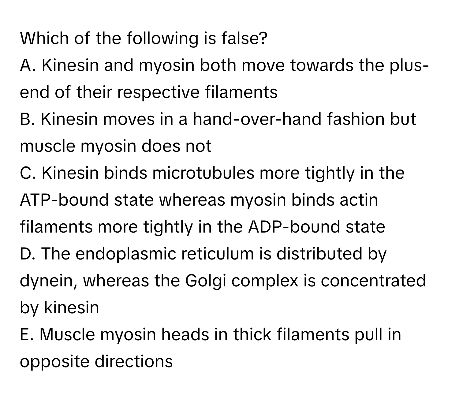 Which of the following is false?

A. Kinesin and myosin both move towards the plus-end of their respective filaments
B. Kinesin moves in a hand-over-hand fashion but muscle myosin does not
C. Kinesin binds microtubules more tightly in the ATP-bound state whereas myosin binds actin filaments more tightly in the ADP-bound state
D. The endoplasmic reticulum is distributed by dynein, whereas the Golgi complex is concentrated by kinesin
E. Muscle myosin heads in thick filaments pull in opposite directions